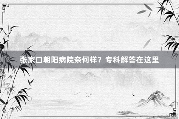 张家口朝阳病院奈何样？专科解答在这里