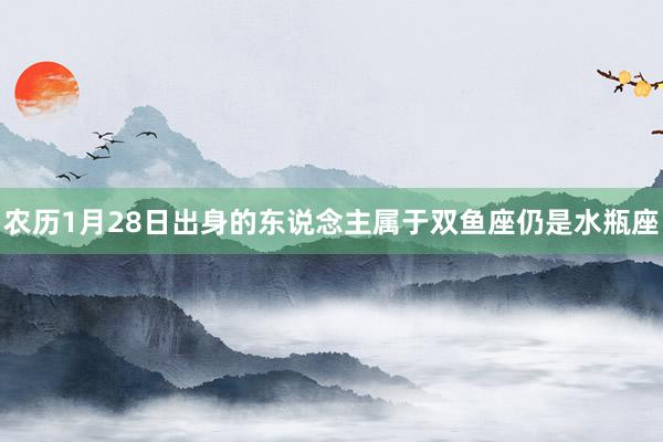 农历1月28日出身的东说念主属于双鱼座仍是水瓶座