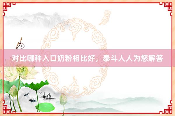 对比哪种入口奶粉相比好，泰斗人人为您解答