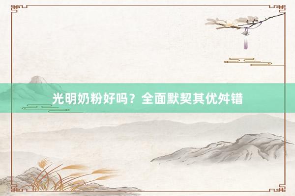 光明奶粉好吗？全面默契其优舛错