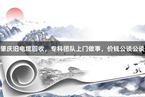肇庆旧电缆回收，专科团队上门做事，价钱公谈公谈